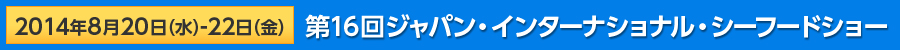 2014年8月20日（水）－22日（金）第16回ジャパン・インターナショナル・シーフードショー